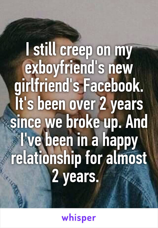 I still creep on my exboyfriend's new girlfriend's Facebook. It's been over 2 years since we broke up. And I've been in a happy relationship for almost 2 years.  