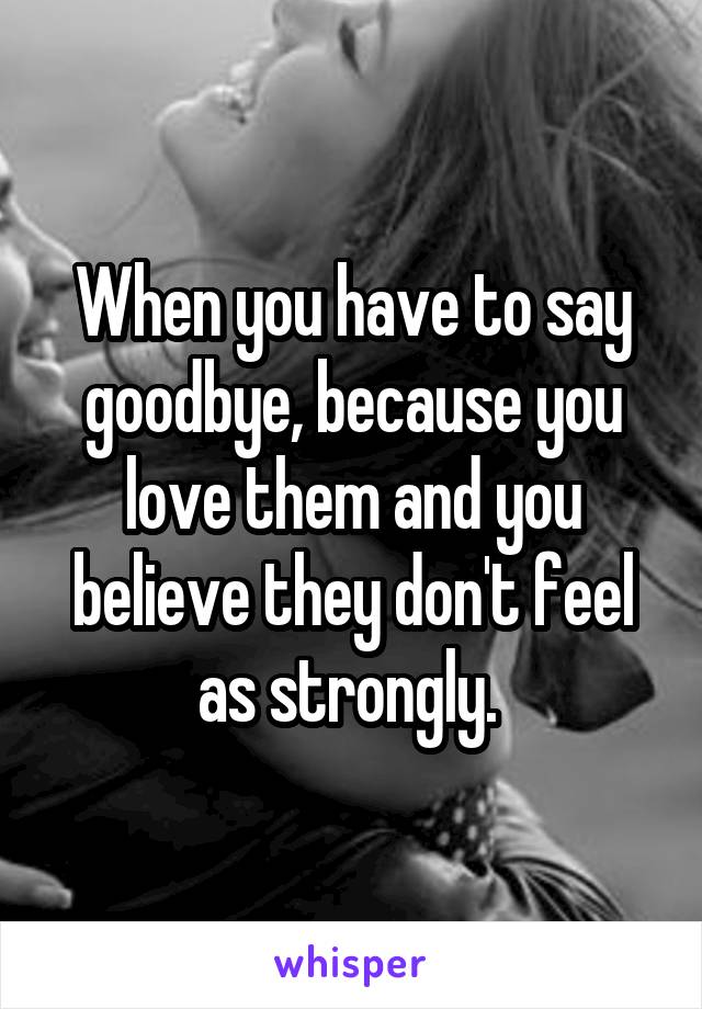 When you have to say goodbye, because you love them and you believe they don't feel as strongly. 