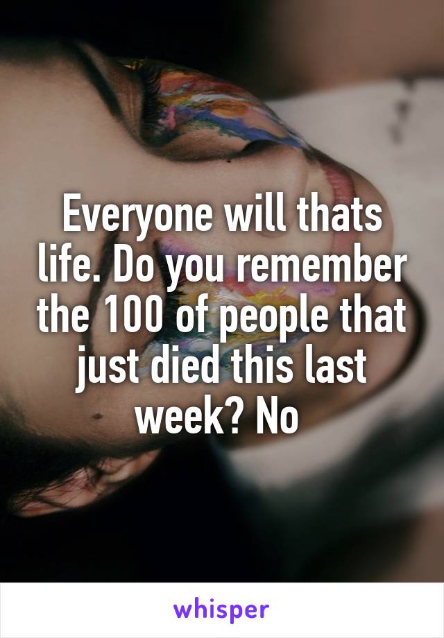 Everyone will thats life. Do you remember the 100 of people that just died this last week? No 