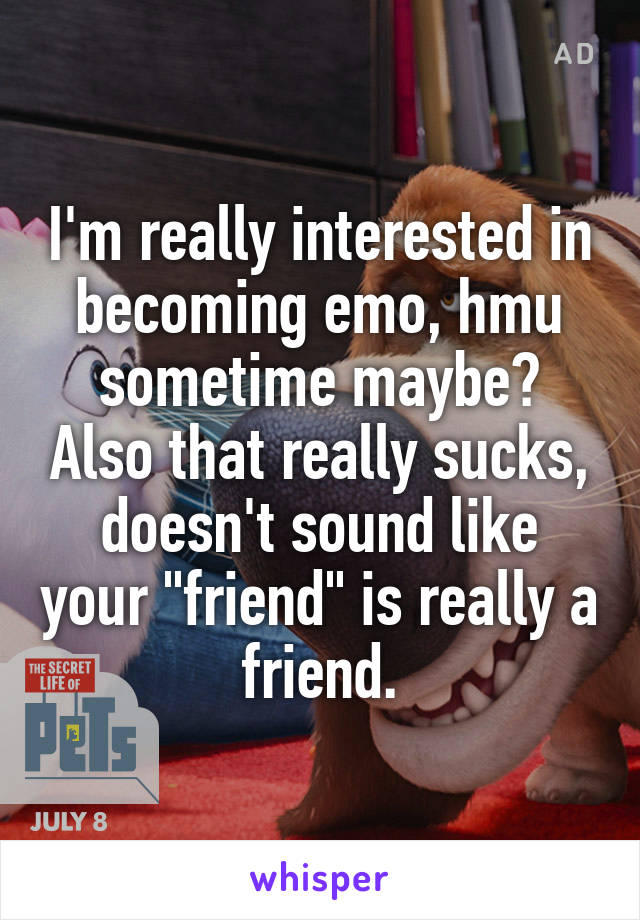 I'm really interested in becoming emo, hmu sometime maybe? Also that really sucks, doesn't sound like your "friend" is really a friend.