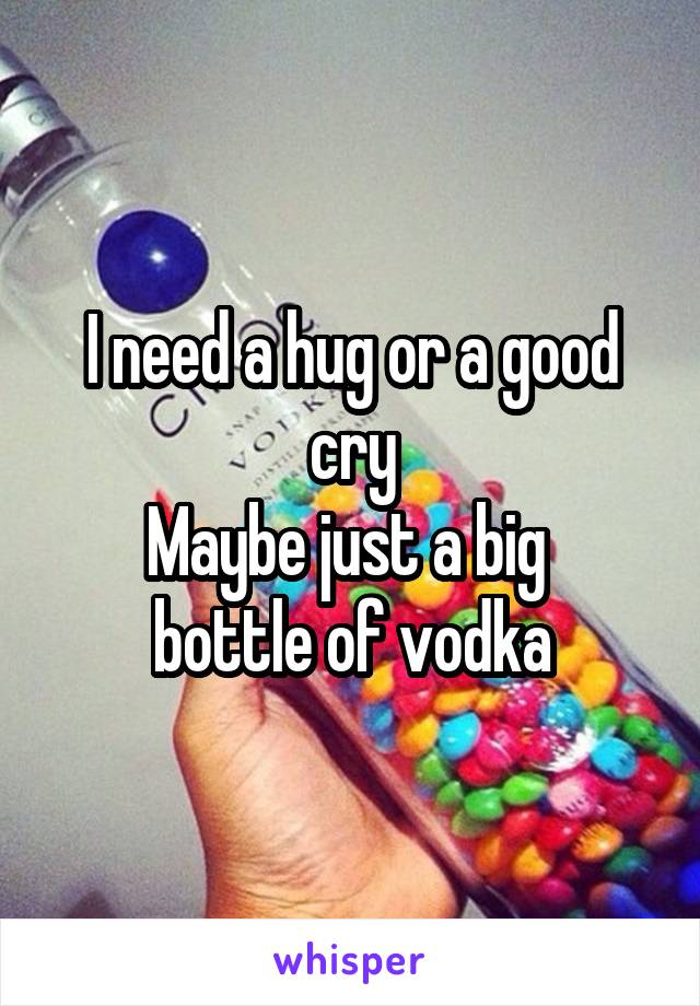 I need a hug or a good cry
Maybe just a big 
bottle of vodka