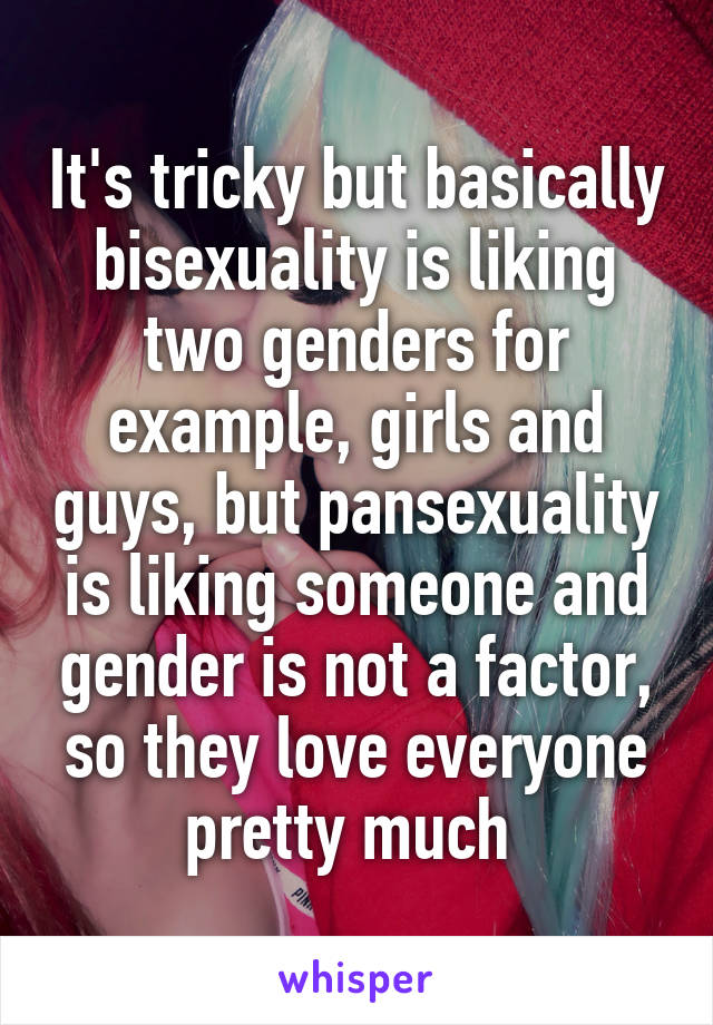 It's tricky but basically bisexuality is liking two genders for example, girls and guys, but pansexuality is liking someone and gender is not a factor, so they love everyone pretty much 