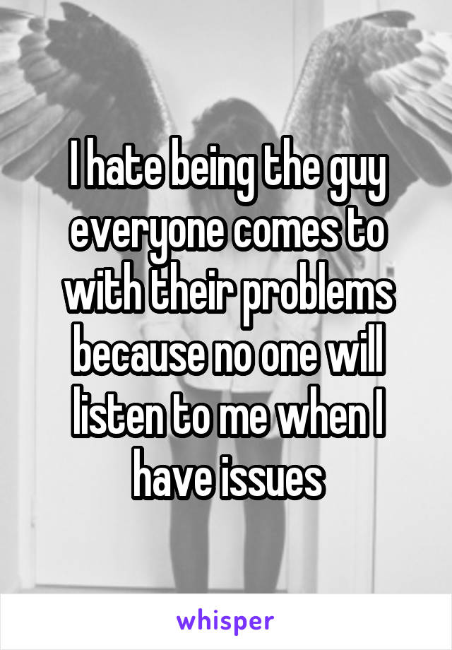 I hate being the guy everyone comes to with their problems because no one will listen to me when I have issues