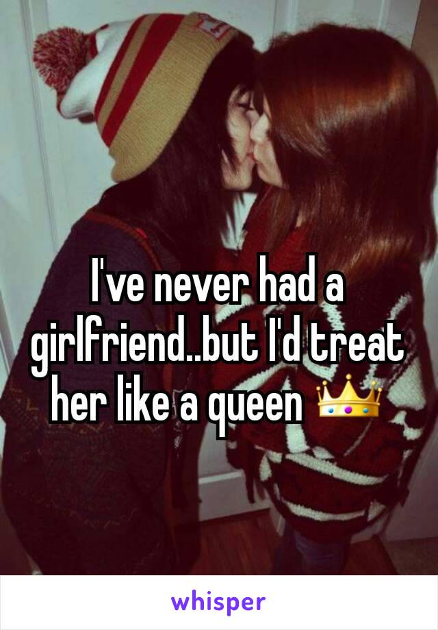 I've never had a girlfriend..but I'd treat her like a queen 👑
