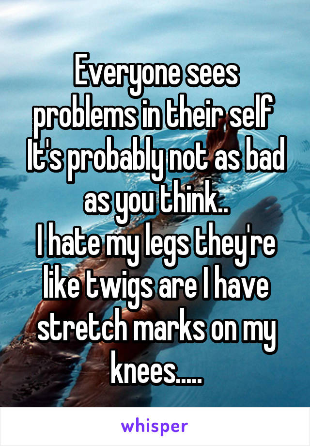 Everyone sees problems in their self 
It's probably not as bad as you think..
I hate my legs they're like twigs are I have stretch marks on my knees.....