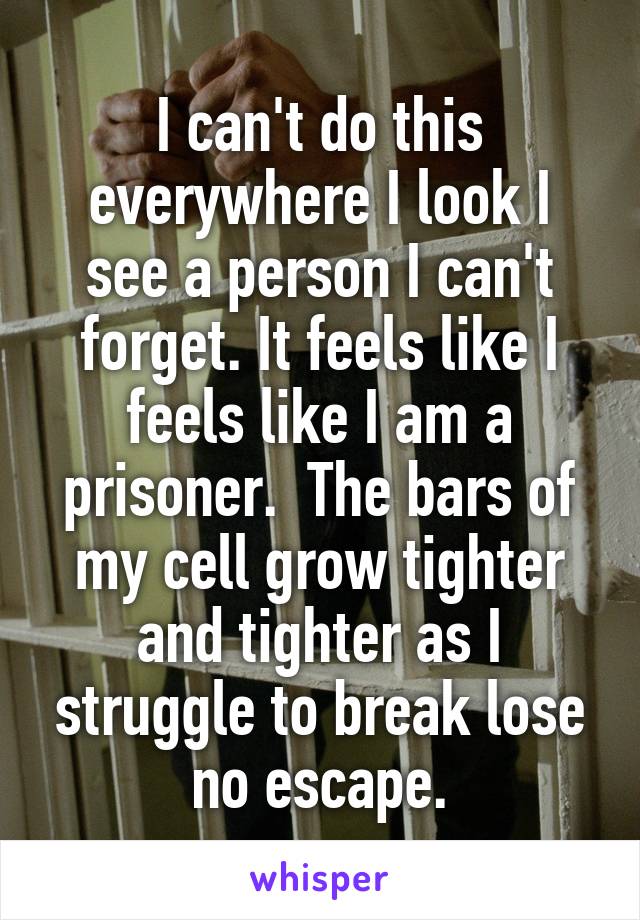 I can't do this everywhere I look I see a person I can't forget. It feels like I feels like I am a prisoner.  The bars of my cell grow tighter and tighter as I struggle to break lose no escape.