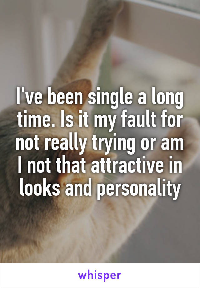 I've been single a long time. Is it my fault for not really trying or am I not that attractive in looks and personality