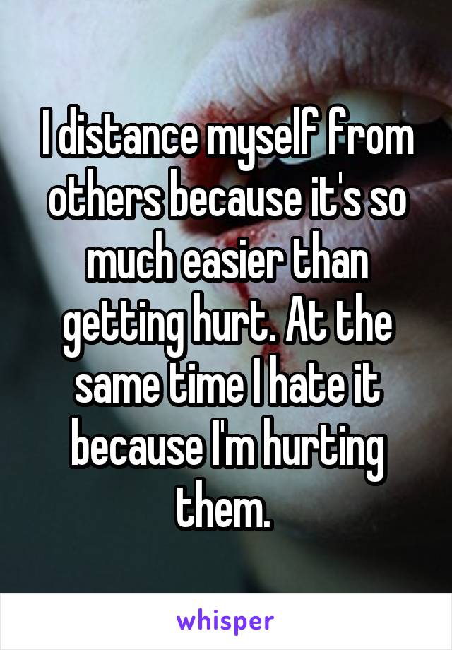 I distance myself from others because it's so much easier than getting hurt. At the same time I hate it because I'm hurting them. 