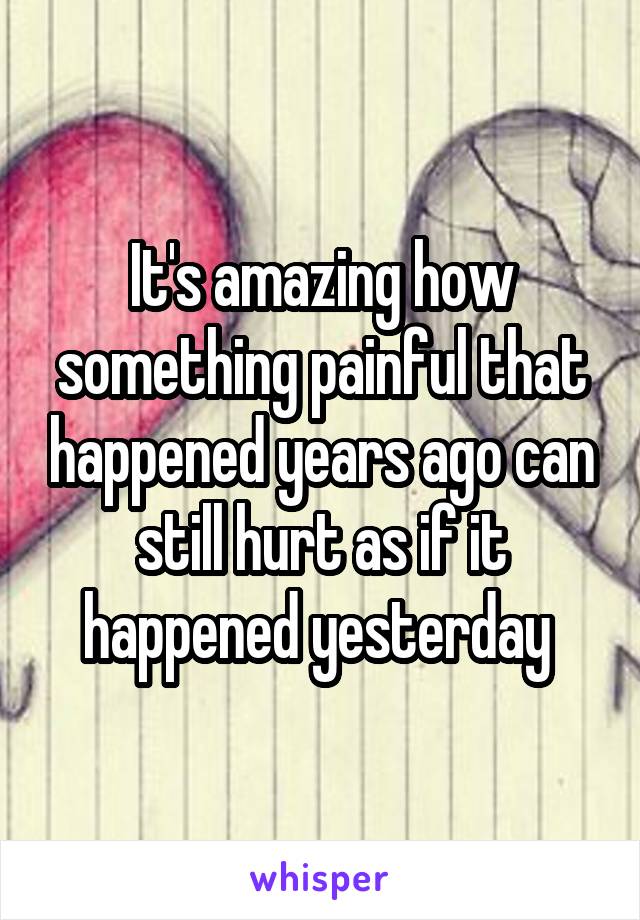 It's amazing how something painful that happened years ago can still hurt as if it happened yesterday 