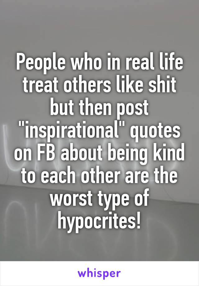 People who in real life treat others like shit but then post "inspirational" quotes on FB about being kind to each other are the worst type of hypocrites!