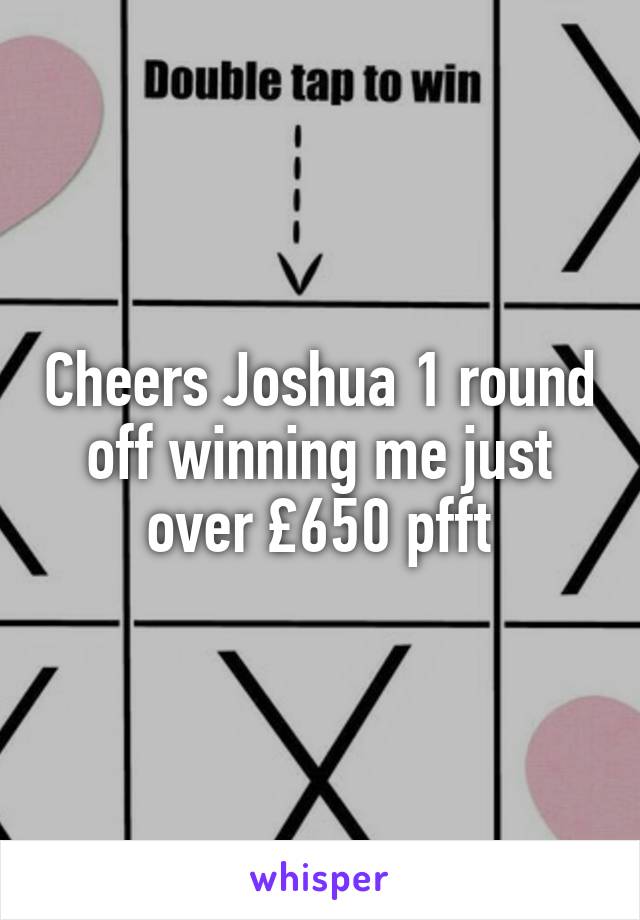 Cheers Joshua 1 round off winning me just over £650 pfft