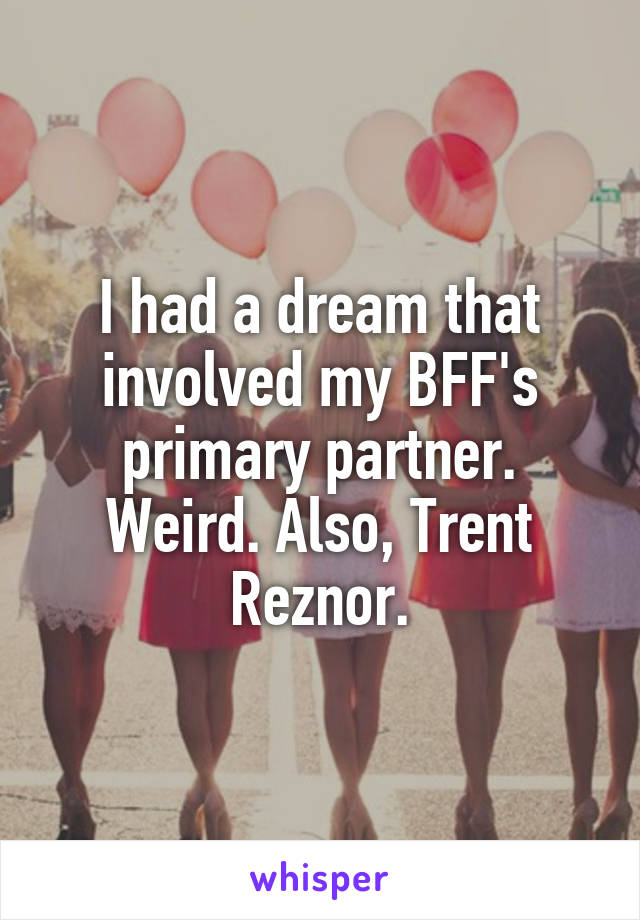 I had a dream that involved my BFF's primary partner. Weird. Also, Trent Reznor.