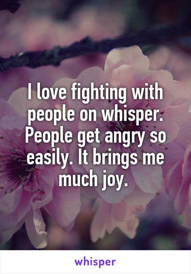 I love fighting with people on whisper. People get angry so easily. It brings me much joy. 