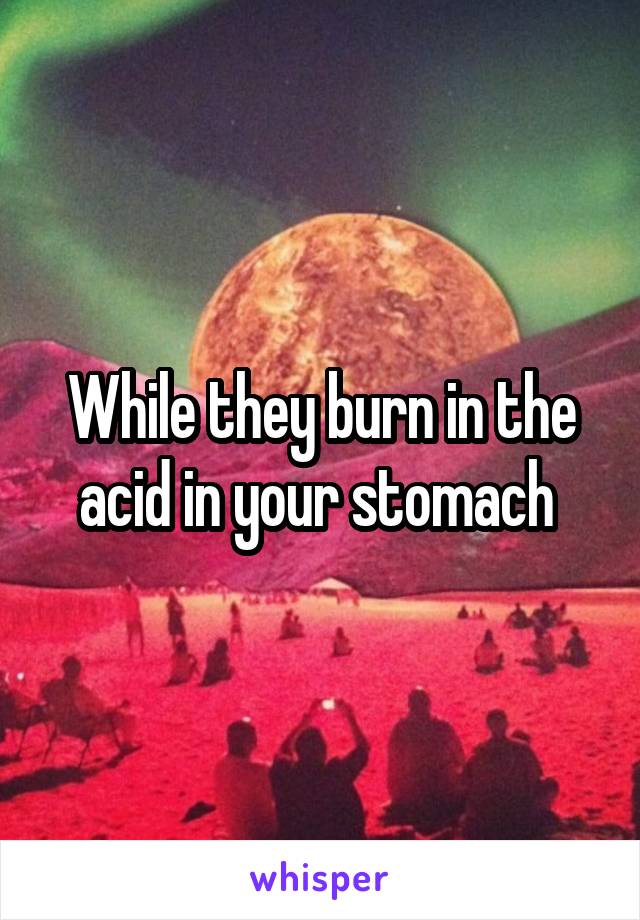 While they burn in the acid in your stomach 