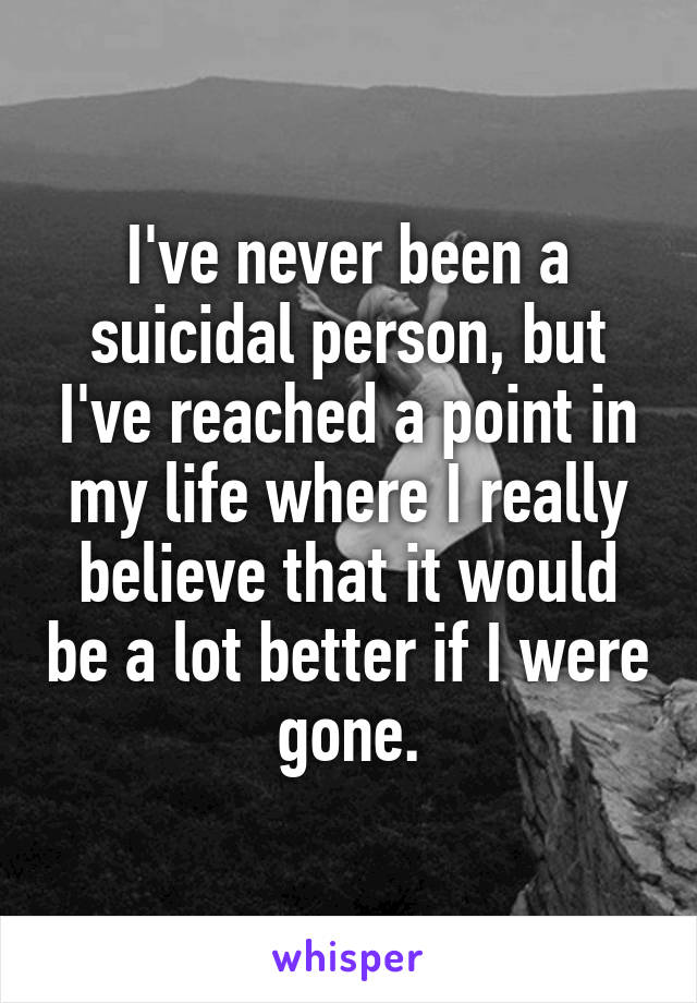 I've never been a suicidal person, but I've reached a point in my life where I really believe that it would be a lot better if I were gone.