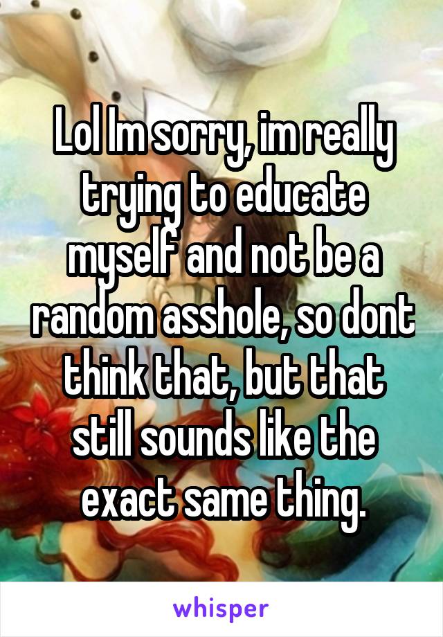 Lol Im sorry, im really trying to educate myself and not be a random asshole, so dont think that, but that still sounds like the exact same thing.