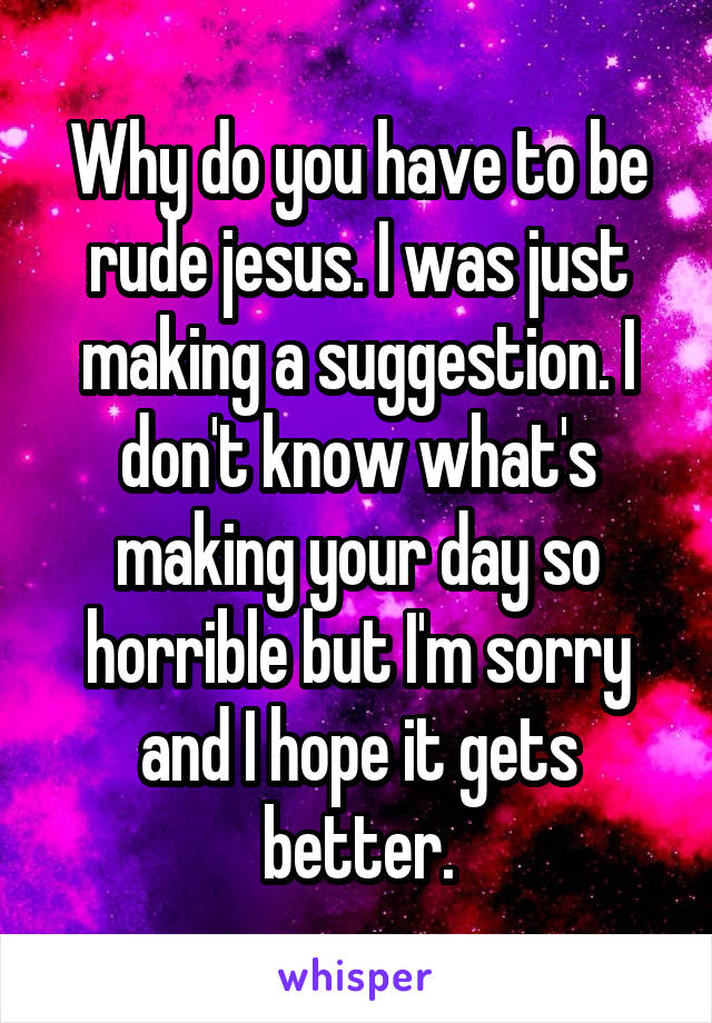 Why do you have to be rude jesus. I was just making a suggestion. I don't know what's making your day so horrible but I'm sorry and I hope it gets better.