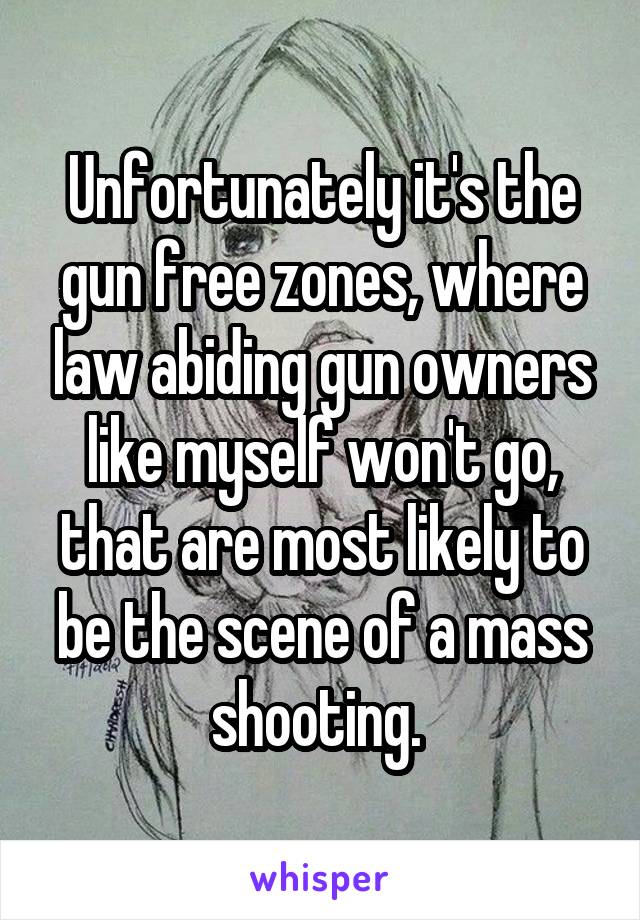 Unfortunately it's the gun free zones, where law abiding gun owners like myself won't go, that are most likely to be the scene of a mass shooting. 