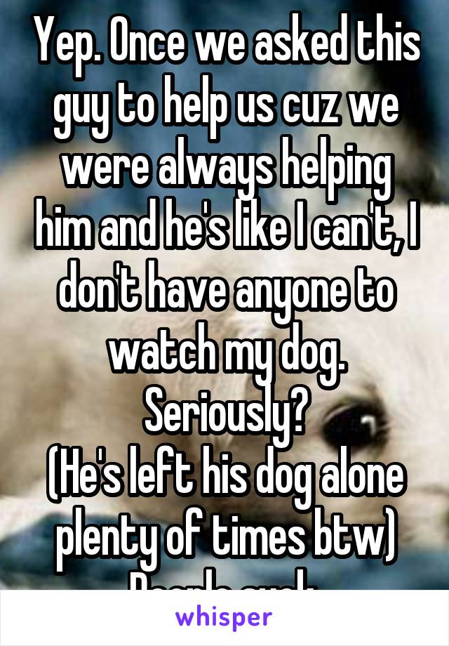 Yep. Once we asked this guy to help us cuz we were always helping him and he's like I can't, I don't have anyone to watch my dog. Seriously?
(He's left his dog alone plenty of times btw)
People suck.