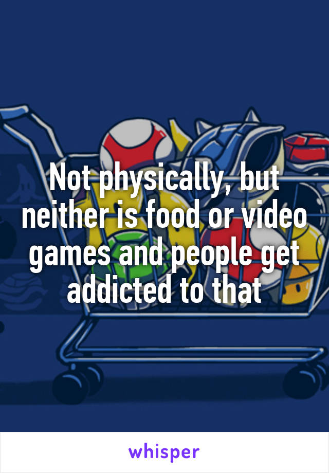 Not physically, but neither is food or video games and people get addicted to that