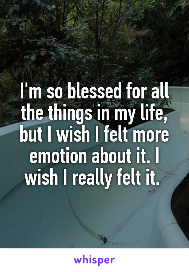 I'm so blessed for all the things in my life, but I wish I felt more emotion about it. I wish I really felt it. 