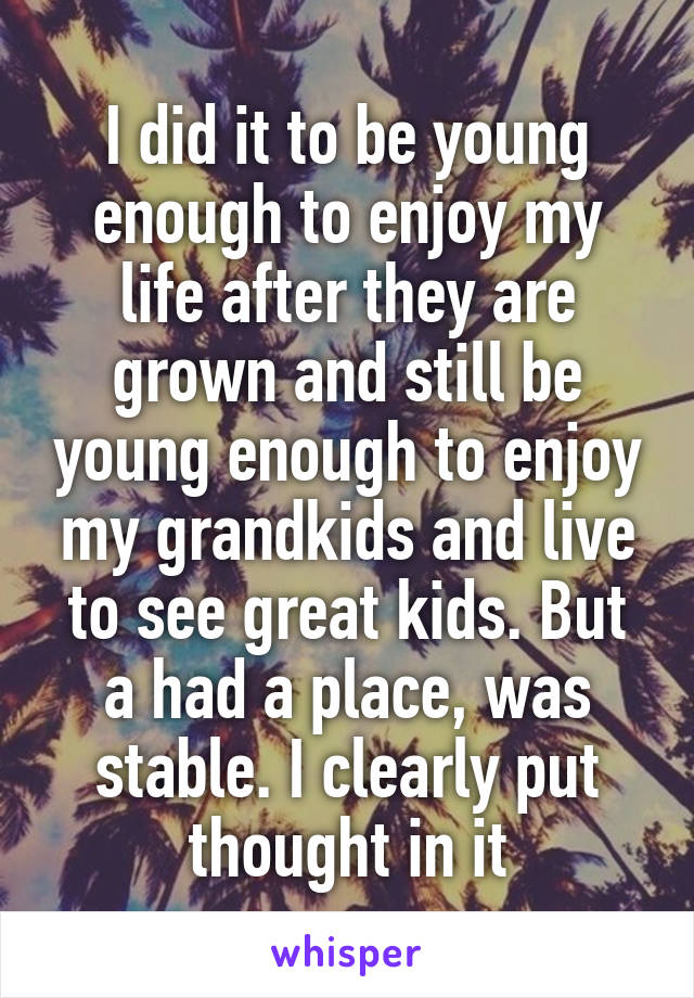 I did it to be young enough to enjoy my life after they are grown and still be young enough to enjoy my grandkids and live to see great kids. But a had a place, was stable. I clearly put thought in it