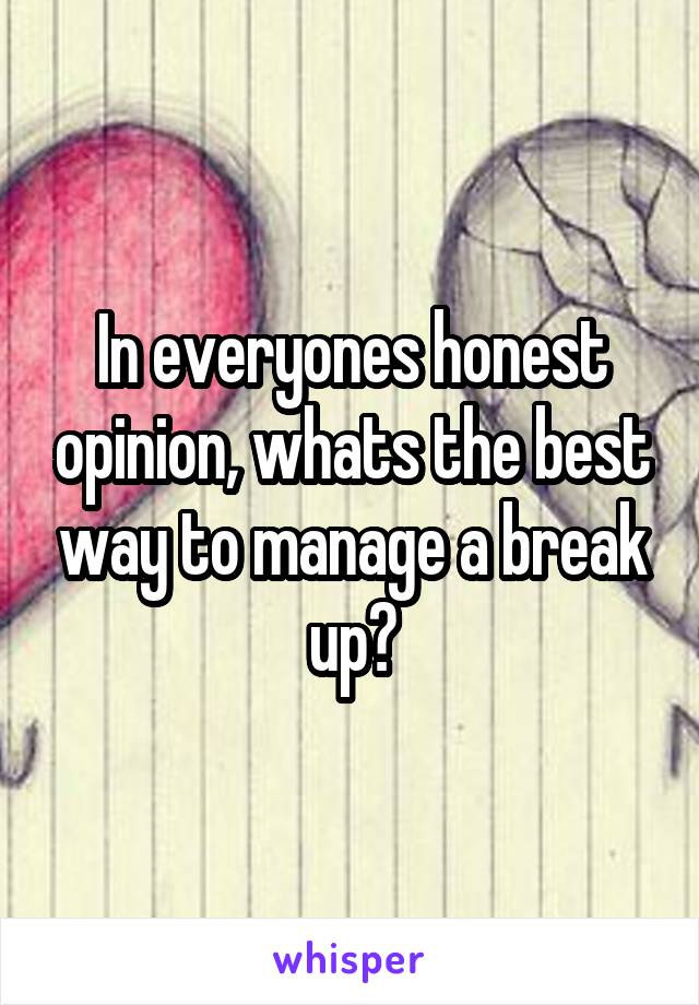 In everyones honest opinion, whats the best way to manage a break up?