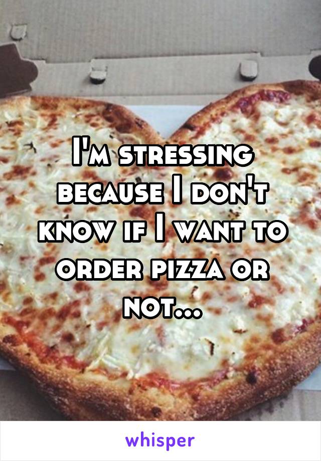 I'm stressing because I don't know if I want to order pizza or not...