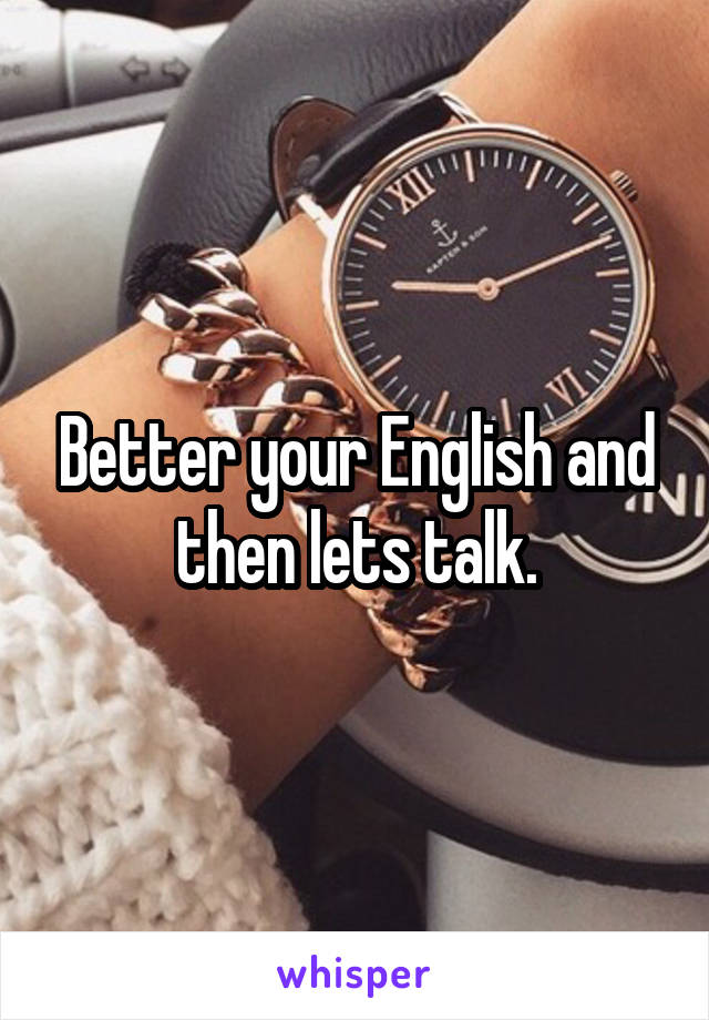 Better your English and then lets talk.