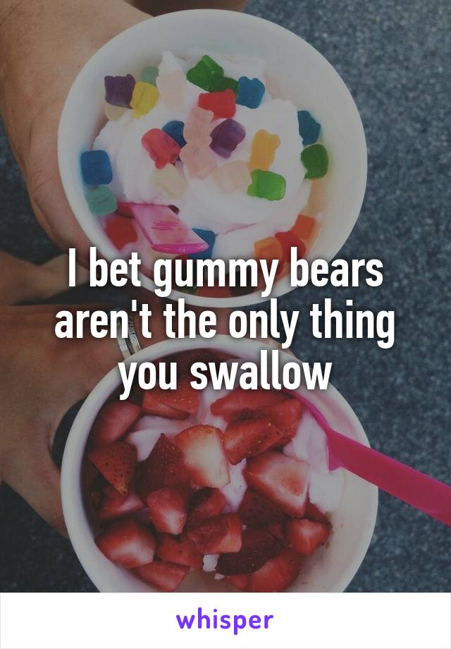 I bet gummy bears aren't the only thing you swallow