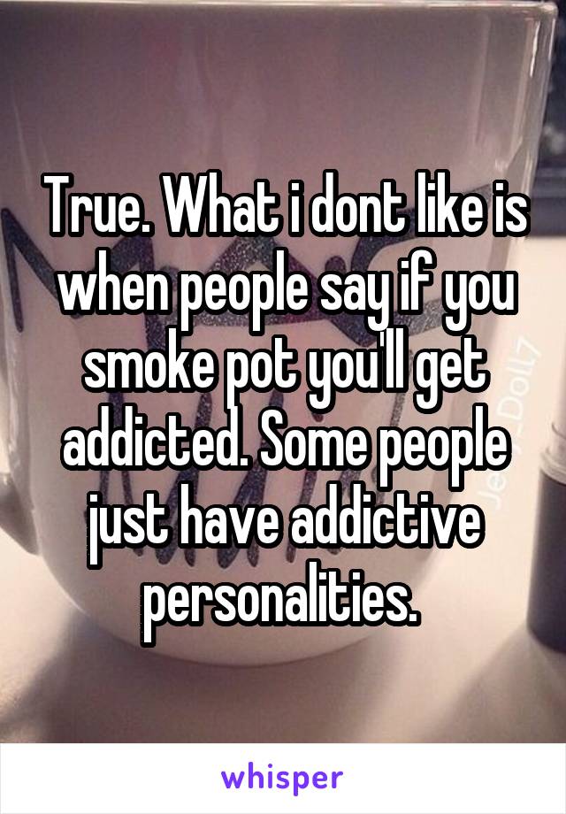 True. What i dont like is when people say if you smoke pot you'll get addicted. Some people just have addictive personalities. 