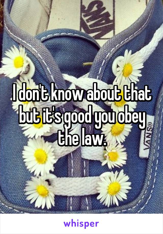 I don't know about that but it's good you obey the law.