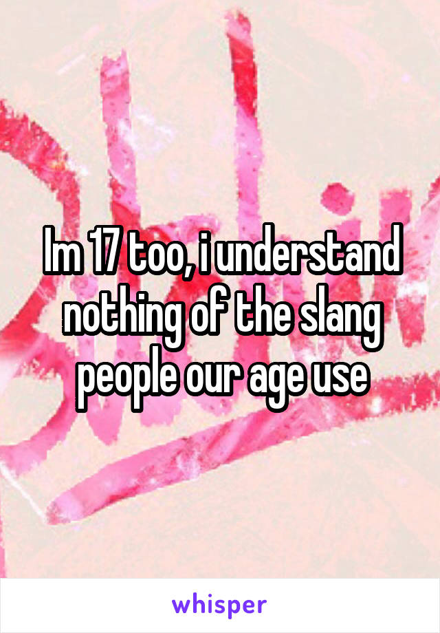 Im 17 too, i understand nothing of the slang people our age use