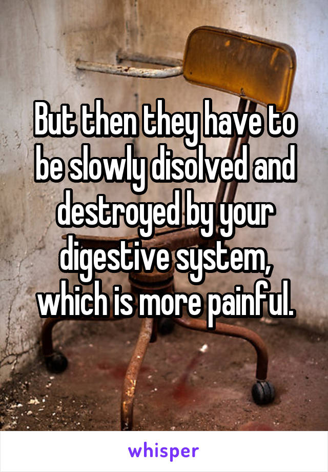 But then they have to be slowly disolved and destroyed by your digestive system, which is more painful.
