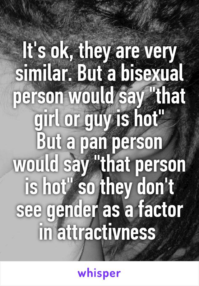 It's ok, they are very similar. But a bisexual person would say "that girl or guy is hot"
But a pan person would say "that person is hot" so they don't see gender as a factor in attractivness 