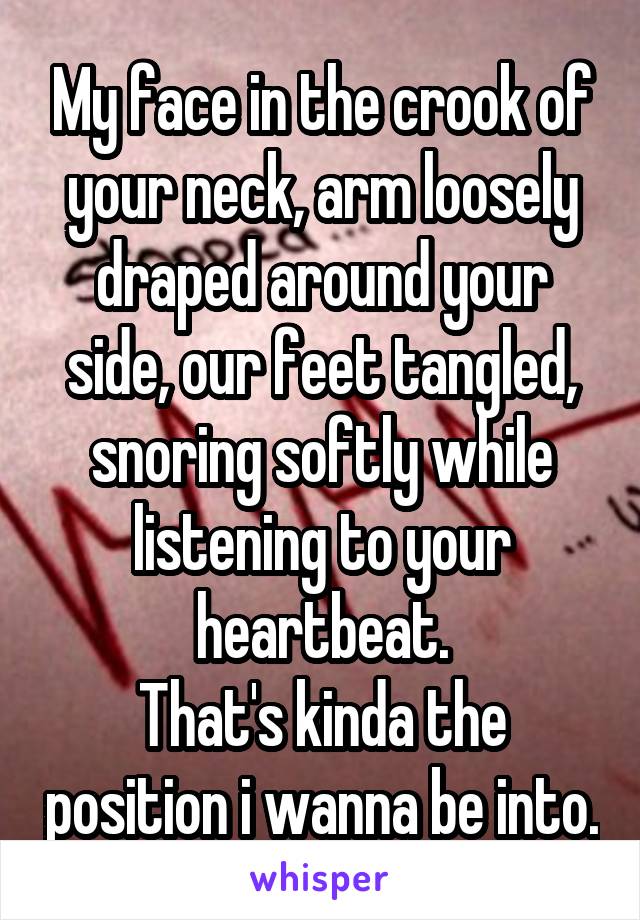 My face in the crook of your neck, arm loosely draped around your side, our feet tangled, snoring softly while listening to your heartbeat.
That's kinda the position i wanna be into.