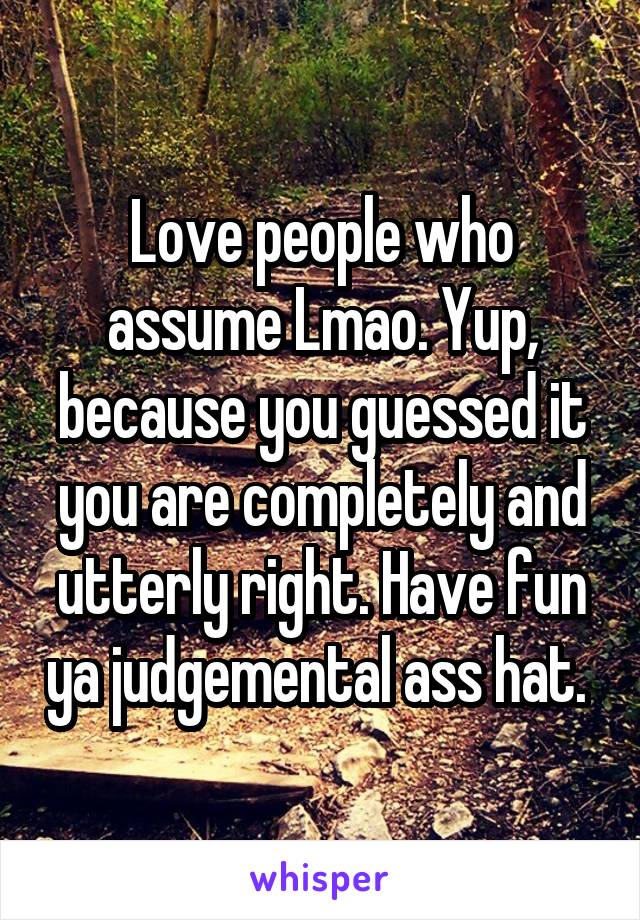 Love people who assume Lmao. Yup, because you guessed it you are completely and utterly right. Have fun ya judgemental ass hat. 