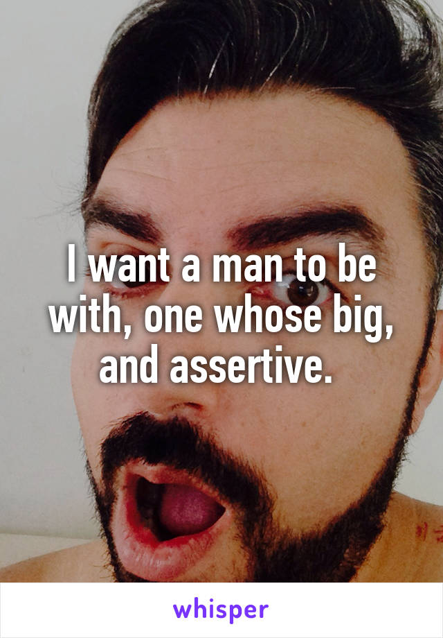 I want a man to be with, one whose big, and assertive. 