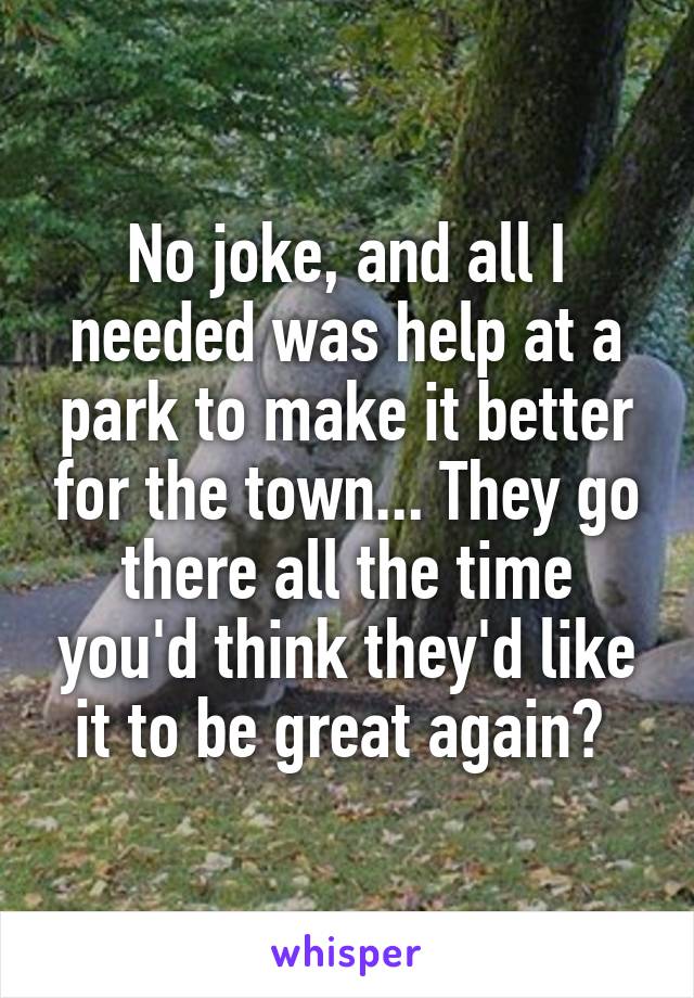 No joke, and all I needed was help at a park to make it better for the town... They go there all the time you'd think they'd like it to be great again? 