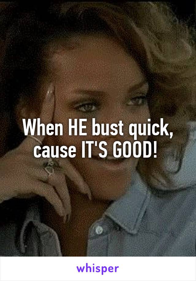 When HE bust quick, cause IT'S GOOD! 