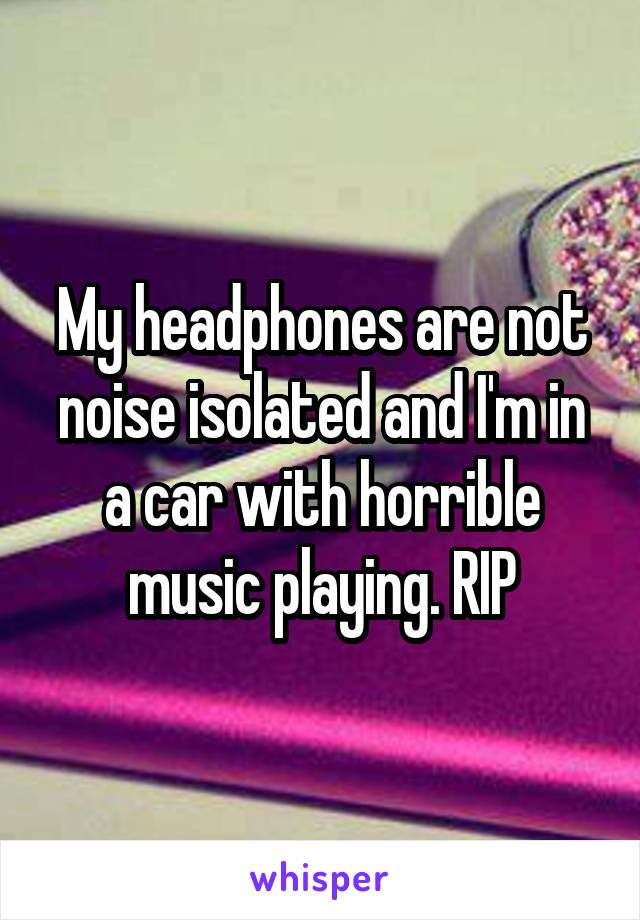 My headphones are not noise isolated and I'm in a car with horrible music playing. RIP