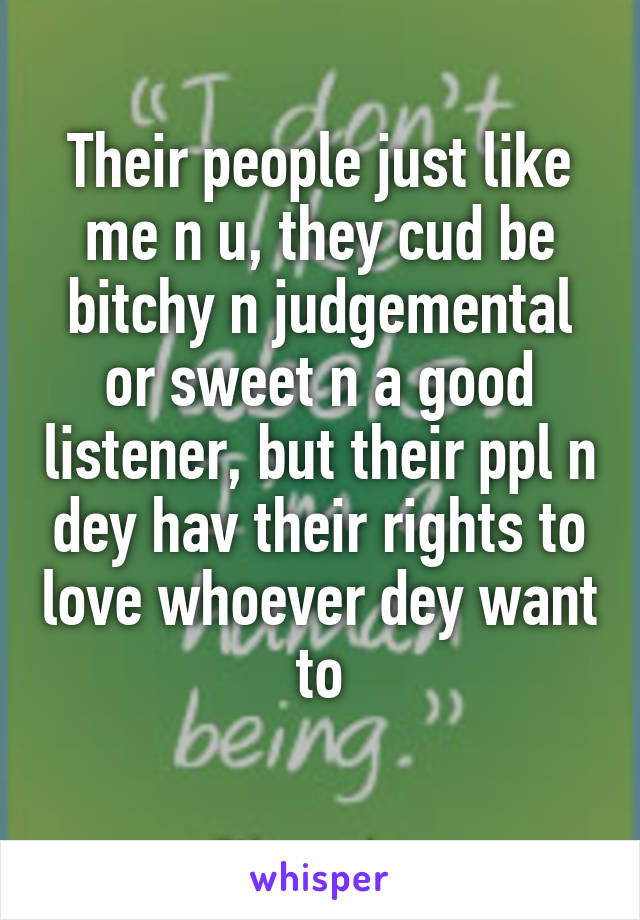 Their people just like me n u, they cud be bitchy n judgemental or sweet n a good listener, but their ppl n dey hav their rights to love whoever dey want to
