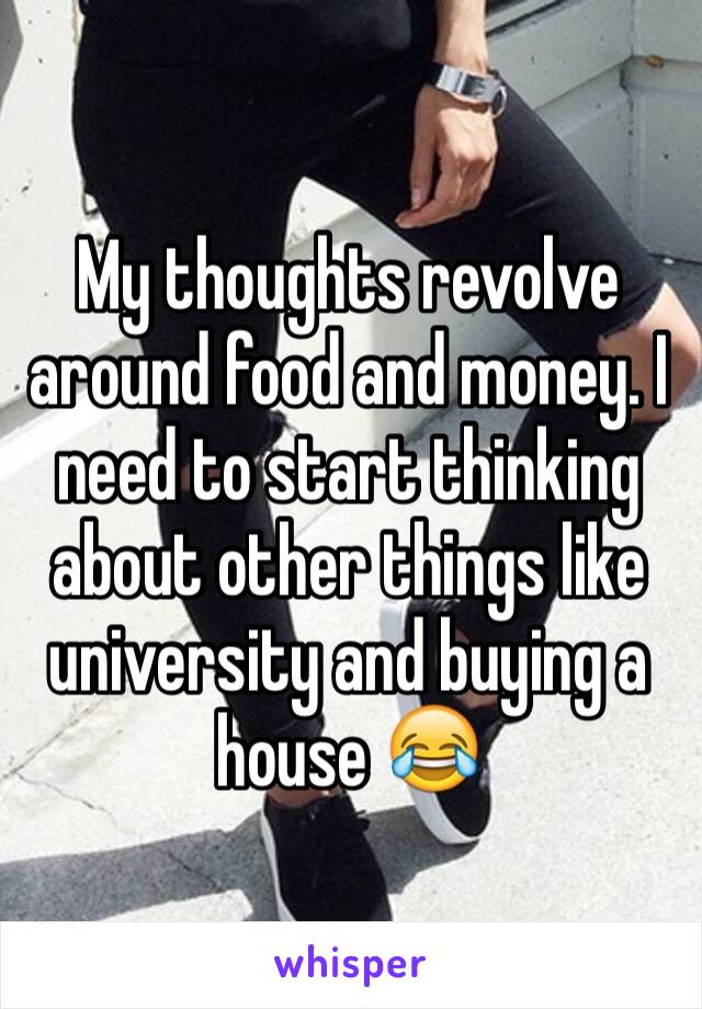 My thoughts revolve around food and money. I need to start thinking about other things like university and buying a house 😂