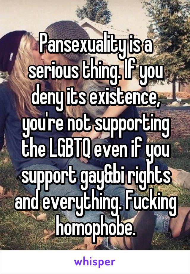 Pansexuality is a serious thing. If you deny its existence, you're not supporting the LGBTQ even if you support gay&bi rights and everything. Fucking homophobe.