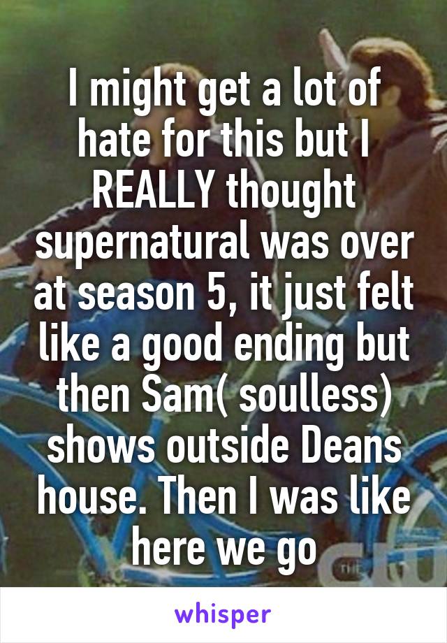 I might get a lot of hate for this but I REALLY thought supernatural was over at season 5, it just felt like a good ending but then Sam( soulless) shows outside Deans house. Then I was like here we go