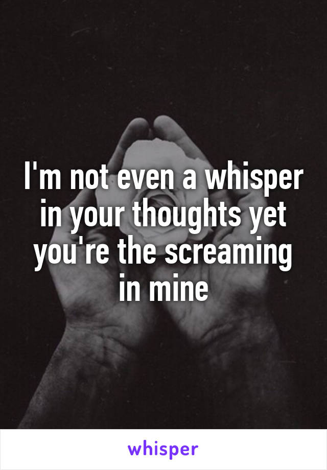 I'm not even a whisper in your thoughts yet you're the screaming in mine