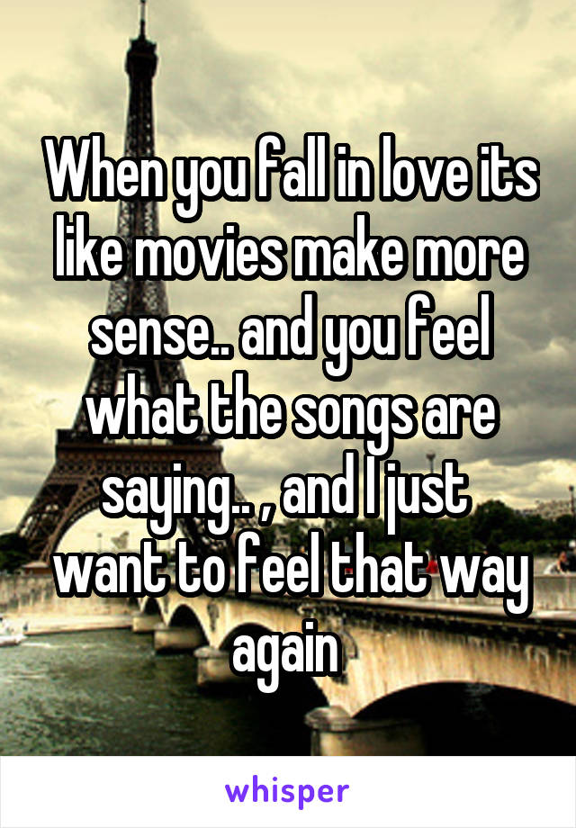 When you fall in love its like movies make more sense.. and you feel what the songs are saying.. , and I just  want to feel that way again 