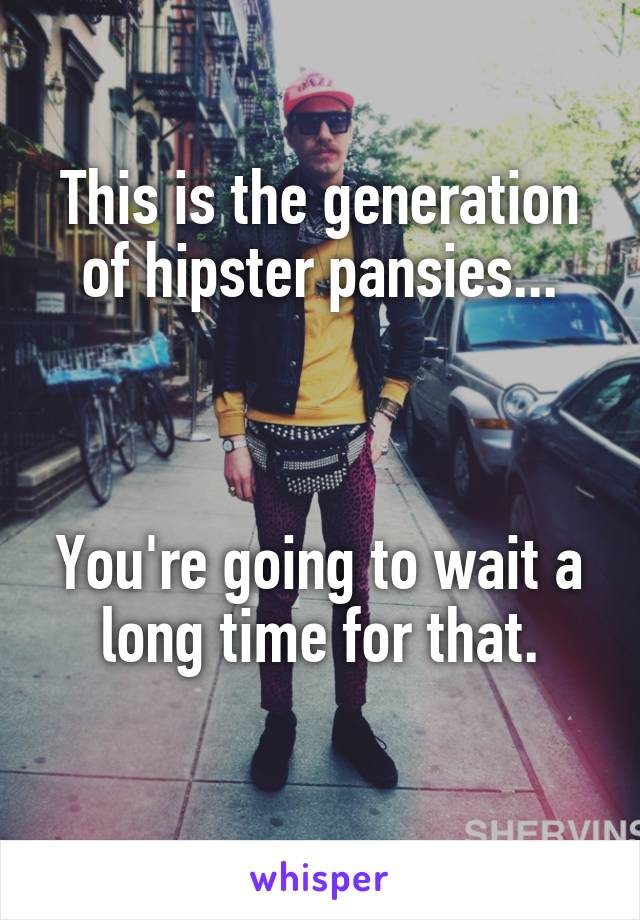 This is the generation of hipster pansies...



You're going to wait a long time for that.
