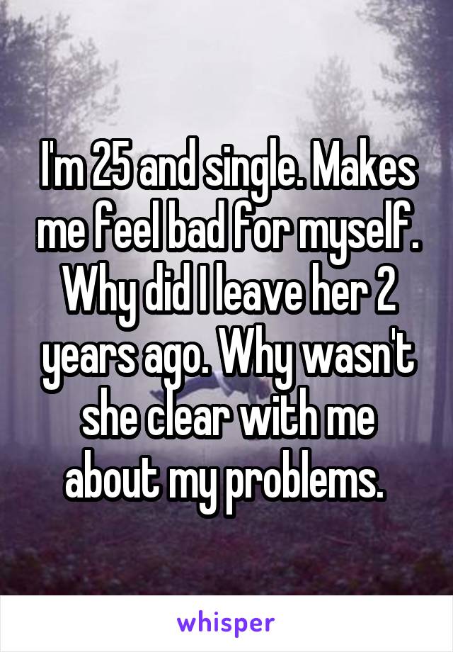 I'm 25 and single. Makes me feel bad for myself. Why did I leave her 2 years ago. Why wasn't she clear with me about my problems. 