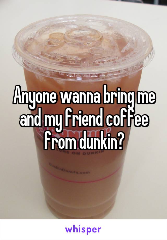 Anyone wanna bring me and my friend coffee from dunkin?